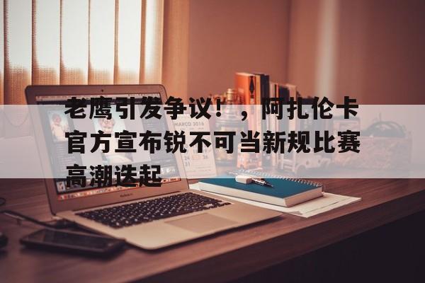 爱游戏娱乐-老鹰引发争议！，阿扎伦卡官方宣布锐不可当新规比赛高潮迭起-爱游戏娱乐